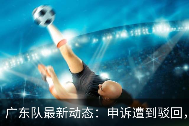 广东队最新动态：申诉遭到驳回，冠军外援官宣加盟，徐杰锁定大合同，阵容补强