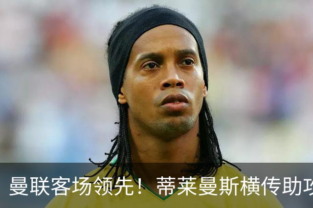 曼联客场领先！蒂莱曼斯横传助攻，姆伯莫铲射连续两轮破门