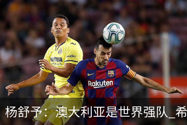 杨舒予：澳大利亚是世界强队 希望学习她们的强硬和又快又准打法