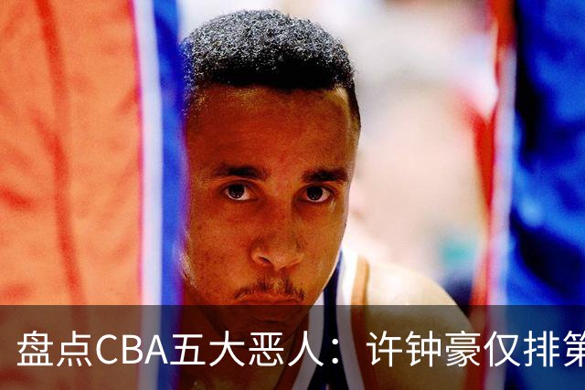 盘点CBA五大恶人：许钟豪仅排第五，压轴这位曾绊倒朱芳雨