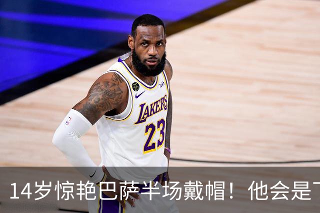 14岁惊艳巴萨半场戴帽！他会是下一个林良铭，还是真答案？