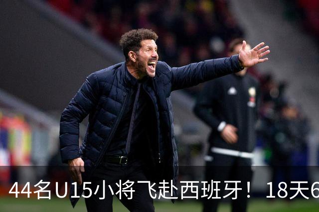 44名U15小将飞赴西班牙！18天6场硬仗，直接对话皇马马竞青训